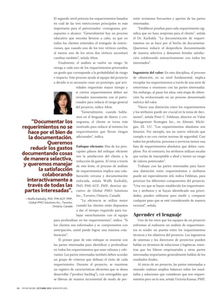 El segundo nivel prioriza los requerimientos basados
en cuál de las tres restricciones principales es más
importante para el patrocinador: cronograma, presupuesto o alcance. “Generalmente hay un proceso
educativo que necesita llevarse a cabo, ya que no
todos los clientes entienden el triángulo de restricciones, que cuando uno de los tres vértices cambia,
al menos uno de los otros dos vértices necesitará
cambiar también”, señala Altoe.
Finalmente, el análisis se vuelve un riesgo. Se
otorga a cada uno de los requerimientos priorizados
un grado que corresponde a la probabilidad de riesgo
e impacto. Este proceso ayuda al equipo del proyecto
a decidir si es necesario crear un prototipo, qué actividades requerirán mayor tiempo y
si ciertos requerimientos deben ser
revisados nuevamente con el patrocinador para reducir el riesgo general
del proyecto, indica Altoe.
“Generalmente, cuando hablamos en el lenguaje de dinero y cronograma, el cliente se torna más
motivado para reducir al mínimo los
requerimientos que llevan riesgos
adicionales”, indica.

“Documentar los
requerimientos no se
hace por el bien de
la documentación.
Queremos
reducir los gastos
documentando cosas
de manera selectiva,
y queremos manejar
la satisfacción
colaborando
interactivamente a
través de todas las
partes interesadas”.

Enfoque eficiente: Dos de los principales pilares del enfoque eficiente
son la satisfacción del cliente y la
reducción de gastos. Al verse a través
de este lente, el proceso de análisis
de requerimientos implica una colaboración cercana y documentación
enfocada, señala Waffa Karkukly,
PhD, PMI-ACP, PMP, director ejecutivo de Global PMO Solutions
Inc., Toronto, Ontario, Canadá.
—Waffa Karkukly, PhD, PMI-ACP, PMP,
“La eficiencia se utiliza mejor
Global PMO Solutions Inc., Toronto,
cuando los clientes están dispuestos
Ontario, Canada
a dar el tiempo requerido para trabajar estrechamente con el equipo
para profundizar en los requerimientos”, indica. “Si
los clientes son informados y se comprometen con
anticipación, usted puede lograr una máxima colaboración”.
El primer paso de este enfoque es reunirse con
las partes interesadas para identificar y profundizar
en todos los requerimientos que sean valiosos y relevantes. Las partes interesadas también deben acordar
un grupo de criterios que definan el éxito de cada
requerimiento. Durante el proyecto, se mantiene
un registro de características eficientes que se desea
desarrollar (“product backlog”), con entregables que
se liberan de manera incremental de modo de per-

44

PM NETWORK OCTUBRE 2013 WWW.PMI.ORG

mitir revisiones frecuentes y aportes de las partes
interesadas.
“Establecer pruebas para cada requerimiento significa que no haya sorpresas para el cliente”, señala
el Dr. Karkukly. “La documentación de requerimientos no se hace por el hecho de documentar.
Queremos reducir el desperdicio documentando
de manera selectiva y deseamos brindar satisfacción colaborando interactivamente con todos los
interesados”.
Ingeniería del valor: En esta disciplina, el proceso
de obtención, en su nivel fundamental, implica
recopilar los requerimientos a través de una serie de
entrevistas o reuniones con las partes interesadas.
Sin embargo, al pasar los años, esta etapa de obtención ha evolucionado en un proceso denominado
métrica del valor.
“Hacer una distinción entre los requerimientos
y los atributos puede ser crucial en la toma de decisiones”, señala Peter C. Feldman, director en Value
Management Strategies Inc., en Almont, Michigan, EE. UU. “Los requerimientos absolutos son
binarios. Por ejemplo, sea un nuevo vehículo que
cumpla o no con ciertas normas de seguridad. Casi
todos los productos, procesos o servicios tienen una
lista de requerimientos absolutos que deben cumplirse. Por el contrario, los atributos utilizan escalas
que varían de inaceptable a ideal y tienen un rango
de valores potenciales”.
Trabajar con las partes interesadas para hacer
una distinción entre requerimientos y atributos
puede ser especialmente útil, indica Feldman, para
priorizar los diferentes componentes del proyecto.
“Una vez que se hayan establecido los requerimientos y atributos y se hayan identificado sus prioridades, pueden utilizarse para medir y comparar
cualquier paso que se esté considerando de manera
racional”, señala.

Aprender el lenguaje
Uno de los retos que los equipos de un proyecto
enfrentan al realizarse un análisis de requerimientos es tender un puente entre los requerimientos
técnicos y los objetivos del proyecto. Los ingenieros
de sistemas y los directores de proyectos pueden
hablar en términos de soluciones y logísticas, mientras que los líderes empresariales y otras partes
interesadas importantes generalmente hablan de los
resultados finales.
Al inicio de un proyecto, las partes interesadas a
menudo realizan amplios balances sobre los resultados y soluciones que consideran que son requerimientos pero no lo son, señala Victoria Kumar, PMP,

 