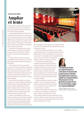 CASO DE ESTUDIO

Ampliar
el lente
Un sólido análisis de requerimientos puede signifiFOTO CORTESÍA DE GRUPO SEVERIANO RIBEIRO

car la diferencia entre el éxito y el fracaso de un
proyecto, particularmente cuando se involucra un
gran número de partes interesadas.
Cuando Roberta Miglioranza, PMP, Grupo Severiano Ribeiro, Río de Janeiro, Brasil, supervisó la transición de su empresa de proyectos de cine análogo a
digital, las partes interesadas asumieron que sería un
simple cambio de equipos. “No consideraron cómo
podría impactar en la tecnología o en el diseño del
edificio”, señala acerca del proyecto, que empezó en

de TI de la empresa. “Nuestro equipo estuvo allí para interceder,

agosto del 2012 y aún continúa.	

documentar y hacer seguimiento de la implementación de estos

Para identificar qué impacto tendría el cambio
de la tecnología en el diseño de las instalaciones,

requerimientos”, señala.
Finalmente, los prototipos 3D ayudaron a que su equipo

el equipo contó con un modelo 3D, entrevistas

valide los requerimientos con el equipo de operaciones y obten-

privadas con las partes interesadas y grupos fo-

ga la aprobación de la junta para proceder con los cambios en

cales.	

la construcción. “Las imágenes en 3D son especialmente útiles

El equipo entrevistó a las partes interesadas
responsables del resultado específico de la empresa
para recopilar y validar los requerimientos para las
renovaciones.
“Como todas las renovaciones eran de único

para las personas que no tienen conocimiento de
ingeniería y evalúan el resultado final”, observa.
Esta combinación de requerimientos y
recopilación de herramientas guió al equipo y a
las partes interesadas en la identificación de las

alcance, entrevistamos a los gerentes de operaciones

necesidades importantes en el plan del proyecto.

para entender sus necesidades”, indica. “Recopilamos

Por ejemplo, las conversaciones de los grupos

todos los requerimientos y evaluamos el alcance

focales les ayudaron a adaptar el diseño del

del proyecto para entender las implicancias mutuas

edificio para agregar nuevas conexiones de cables

y validar los requerimientos del proyecto con los

para el acceso a Internet y espacio adicional para

gerentes de operaciones en las entrevistas, según sus

los estantes, y a eliminar la necesidad de ciertos

responsabilidades”.

corredores y cableado.

Esas entrevistas fueron seguidas por un grupo

“Nos permitió identificar y validar los cambios

focal que incluía a todos los ingenieros del proyecto,

requeridos”, indica. Esos requerimientos fueron

conjuntamente con el gerente del departamento

incluidos en la planilla de diseño de las instalacio-

de TI y el arquitecto responsable del diseño del

nes y se están dando a conocer actualmente en

proyecto. Cada participante era llamado a expli-

los nuevos teatros en todo Brasil.

car los requerimientos relacionados con su parte

“Mientras más entendamos los requerimientos

del proyecto y cómo los cambios propuestos del

-Roberta Miglioranza, PMP, Grupo
Severiano Ribeiro, Río de Janeiro, Brasil

relacionados con los proyectos, mejor podemos

proyecto afectarían el resultado, señala.

“Recopilamos todos
los requerimientos y
evaluamos el alcance del
proyecto para entender
las implicancias mutuas y
validar los requerimientos
del proyecto con los
gerentes de operaciones
en las entrevistas, según
sus responsabilidades”.

ayudar a integrar el conocimiento técnico dife-

El ingeniero responsable de la infraestructura

rente implicado y planificar de manera más eficiente futuros

eléctrica y de datos puso sobre el tapete inquietudes

proyectos”, señala. Esto ayuda a perfeccionar el plan de proyec-

acerca del tamaño del generador de electricidad y

tos para el proyecto actual y entrega beneficios continuos para

la velocidad de Internet necesaria para el edificio.

proyectos relacionados en el futuro.

El gerente del departamento de TI habló sobre el
impacto de los nuevos requerimientos en la gestión

OCTUBRE 2013 PM NETWORK

45

 