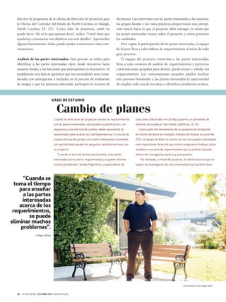 director de programas de la oficina de dirección de proyectos para
la Oficina del Contralor del Estado de North Carolina en Raleigh,
North Carolina, EE. UU. “Como líder de proyectos, usted no
puede decir, ‘No sé lo que quieren decir”, indica. “Usted tiene que
ayudarlos a comunicar sus objetivos con más detalles”. Aprovechar
algunas herramientas útiles puede ayudar a estructurar estas conversaciones.
Análisis de las partes interesadas: Este proceso se utiliza para
identificar a las partes interesadas clave, desde ejecutivos hasta
usuarios finales, y las funciones que desempeñan en el proyecto. Al
establecerse esta lista se garantiza que sus necesidades sean consideradas con anticipación e incluidas en el proceso de evaluación
de riesgos y que las personas adecuadas participen en la toma de

decisiones. Las entrevistas con las partes interesadas y los usuarios,
los grupos focales y los casos prácticos proporcionan una percepción mayor hacia lo que el proyecto debe entregar, la visión que
las partes interesadas tienen sobre el proyecto y cómo priorizan
los resultados.
Para captar la participación de las partes interesadas, el equipo
de Kumar lleva a cabo talleres de requerimientos al inicio de todo
gran proyecto.
El equipo del proyecto entrevista a las partes interesadas,
lleva a cabo sesiones de análisis de requerimientos y patrocina
conversaciones grupales para definir, perfeccionar y validar los
requerimientos. Las conversaciones grupales pueden facilitar
este proceso brindando a las partes interesadas la oportunidad
de ampliar cada una de sus ideas o identificar problemas ocultos.

CASO DE ESTUDIO

Cambio de planes

Cuando los directores de proyectos revisan los requerimientos

soluciones industriales en Cal-Bay Systems, un proveedor de

con las partes interesadas, sea durante la planificación o en

sistemas de prueba en San Rafael, California, EE. UU.

respuesta a una solicitud de cambio, deben aprovechar la

Como parte del lanzamiento de un proyecto de instalación

oportunidad para recalcar las interdependencias. Es una de las

de control de datos de múltiples millones de dólares en junio del

mejores formas de ayudar a las partes interesadas a entender

2012, el equipo de Altoe se reunió con las cinco partes interesadas

con qué facilidad pueden los pequeños cambios terminar con

más importantes. Antes de que incluso empezara el trabajo, todos

un proyecto.

acordaron una serie de requerimientos que se podrían alcanzar

“Cuando se toma el tiempo para enseñar a las partes
interesadas acerca de los requerimientos, se puede eliminar
muchos problemas”, señala Filipe Altoe, vicepresidente de

dentro del cronograma, alcance y presupuesto.
No obstante, a mitad del proyecto, el cliente anunció que un
equipo de investigación de una universidad local también iba a

“Cuando se
toma el tiempo
para enseñar
a las partes
interesadas
acerca de los
requerimientos,
se puede
eliminar muchos
problemas”.
—Filipe Altoe

FOTOGRAFÍA POR ANNE TRITT
46

PM NETWORK OCTUBRE 2013 WWW.PMI.ORG

 