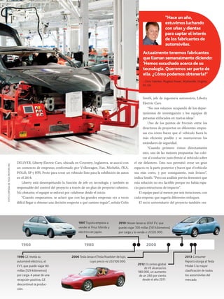 “Hace un año,
estuvimos luchando
con uñas y dientes
para captar el interés
de los fabricantes de
automóviles.
Actualmente tenemos fabricantes
que llaman semanalmente diciendo:
‘Hemos escuchado acerca de su
tecnología. Queremos ser parte de
ella. ¿Cómo podemos obtenerla?’

FOTO CORTESÍA DE TESLA MOTORS INC.

- Chris Yahnker, Plugless Power, Wytheville, Virginia,
EE. UU.

DELIVER, Liberty Electric Cars, ubicada en Coventry, Inglaterra, se asoció con
un consorcio de empresas conformado por Volkswagen, Fiat, Michelin, FKA,
POLIS, SP y HPL Proto para crear un vehículo listo para la exhibición de autos
en el 2014.
Liberty está desempeñando la función de jefe en tecnología y también es
responsable del control del proyecto a través de un plan de proyecto cohesivo.
No obstante, el equipo se esforzó por colaborar desde el inicio.
“Cuando empezamos, se aclaró que con las grandes empresas era a veces
difícil llegar a obtener una decisión respecto a qué camino seguir”, señala Colin

1997 Toyota empieza a
vender el Prius híbrido y
eléctrico en Japón.

1960
1996 GE revela su
automóvil eléctrico, el
EV1, que puede viajar 80
millas (129 kilómetros)
por carga. A pesar de una
recepción positiva, GE
descontinuó la producción.

Smith, jefe de ingeniería automotriz, Liberty
Electric Cars. 	
“No nos estamos ocupando de los departamentos de investigación y los equipos de
personas enfocados en nuevas ideas”.
Uno de los puntos de fricción entre los
directores de proyectos en diferentes empresas era cómo hacer que el vehículo fuera lo
más eficiente posible y se mantuvieran los
estándares de seguridad.
“Cuando primero vimos directamente
esto, una de las mejores propuestas fue colocar al conductor justo frente al vehículo sobre
el eje delantero. Esto nos permitió crear un gran
espacio en la parte posterior y hacer que el vehículo
sea más corto, y por consiguiente, más liviano”,
indica Smith. “Pero un análisis previo demostró que
esta solución no era factible porque no había espacio para estructuras de impacto”.
El equipo pasó al menos por seis iteraciones, con
cada empresa que sugería diferentes enfoques.
El socio universitario del proyecto también rea-

2010 Nissan lanza su LEAF EV, que
puede viajar 100 millas (161 kilómetros)
por carga y lo vende a US$35.000.

1980
2006 Tesla lanza el Tesla Roadster de lujo,
cuyo precio es US$100.000.

2000

2012 El conteo global
de VE alcanza los
180.000, un aumento
de un 260 por ciento
desde el año 2011.

2013 Consumer
Reports otorga al Tesla
Model S la mayor
clasificación de todos
los automóviles del
mercado.

OCTUBRE 2013 PM NETWORK

53

 