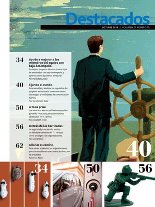 Destacados
OCTUBRE 2013 | VOLUMEN 27, NÚMERO 10

34

Ayude a mejorar a los
miembros del equipo con
bajo desempeño
Proteja su proyecto de estos cuatro tipos
de empleados con bajo desempeño, y
aprenda cómo ayudarlos a mejorar.
Por Meredith Landry

40

Fijando el rumbo

50

A toda prisa

56

Detrás de las barricadas

62

Allanar el camino

Para recopilar y analizar los requisitos del
proyecto es necesario tener una mente
estratégica y habilidades de comunicación
fuertes.
Por Sarah Fister Gale

Los vehículos eléctricos finalmente están
ganando velocidad, pero con muchos
obstáculos en el camino.
Por Elizabeth Ecker

La seguridad ya no es solo territorio del departamento de TI. He aquí
cómo proteger a las organizaciones.
Por Clay Dillow

Para atraer al talento, las organizaciones
precisan establecer una carrera de dirección
de proyectos.
Por Kevin Allen

34

50

40

56

 