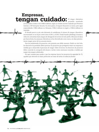Empresas,

tengan cuidado:

El ataque cibernético
promedio anualizado
en los Estados Unidos es de US$8,9 millones, según un estudio reciente realizado por Ponemon
Institute y HP Enterprise Security. En otros países, el impacto financiero es menor, pero sigue
sorprendiendo: US$6 millones en Alemania, US$5,2 millones en Japón y US$3,4 millones en
Australia.
El elevado precio es aún más alarmante al considerarse el número de ataques cibernéticos
incrementado en un 42 por ciento entre el 2011 y el 2012. Desde fraudes (phishing), troyanos y
robos de contraseñas hasta ataques de denegación de servicio de alto perfil y filtración de datos
por fuerza bruta, las amenazas cibernéticas se han diversificado como nunca, sin dejar prácticamente ningún sector de la economía intacto.
Para los profesionales de proyectos, esto presenta una doble amenaza. Desde un nivel alto,
los directores de portafolio deben priorizar los proyectos que protegerán mejor sus empresas a
medida que se desarrolle el panorama de riesgos. Sobre el terreno, los directores de proyectos
deben controlar la corrupción del alcance y luchar contra amenazas conocidas a medida que
surgen más ataques sofisticados.
He aquí consejos para ayudar a que las empresas lancen los proyectos de seguridad de TI,
aquellos que ofrecerán la mejor protección sin tratar de luchar en todos los frentes.

58

PM NETWORK OCTUBRE 2013 WWW.PMI.ORG

 