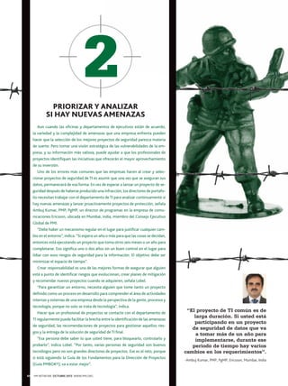 PRIORIZAR Y ANALIZAR
SI HAY NUEVAS AMENAZAS
Aun cuando las oficinas y departamentos de ejecutivos están de acuerdo,
la variedad y la complejidad de amenazas que una empresa enfrenta pueden
hacer que la selección de los mejores proyectos de seguridad parezca materia
de suerte. Pero tomar una visión estratégica de las vulnerabilidades de la empresa, y su información más valiosa, puede ayudar a que los profesionales de
proyectos identifiquen las iniciativas que ofrecerán el mayor aprovechamiento
de su inversión.
Uno de los errores más comunes que las empresas hacen al crear y seleccionar proyectos de seguridad de TI es asumir que una vez que se aseguran sus
datos, permanecerá de esa forma. En vez de esperar a lanzar un proyecto de seguridad después de haberse producido una infracción, los directores de portafolio necesitan trabajar con el departamento de TI para analizar continuamente si
hay nuevas amenazas y lanzar proactivamente proyectos de protección, señala
Ambuj Kumar, PMP, PgMP, un director de programas en la empresa de comunicaciones Ericsson, ubicada en Mumbai, india, miembro del Consejo Ejecutivo
Global de PMI.
“Debe haber un mecanismo regular en el lugar para justificar cualquier cambio en el entorno”, indica. “Si espera un año o más para que las cosas se decidan,
entonces está ejecutando un proyecto que toma otros seis meses o un año para
completarse. Eso significa uno o dos años sin un buen control en el lugar para
lidiar con esos riesgos de seguridad para la información. El objetivo debe ser
minimizar el espacio de tiempo”.
Crear responsabilidad es una de las mejores formas de asegurar que alguien
está a punto de identificar riesgos que evolucionan, crear planes de mitigación
y recomendar nuevos proyectos cuando se adquieren, señala Lobel.
“Para garantizar un entorno, necesita alguien que tome tanto un proyecto
definido como un proceso en desarrollo para comprender el área de actividades
internas y externas de una empresa desde la perspectiva de la gente, procesos y
tecnología, porque no solo se trata de tecnología”, indica.
Hacer que un profesional de proyectos se contacte con el departamento de
TI regularmente puede facilitar la brecha entre la identificación de las amenazas
de seguridad, las recomendaciones de proyectos para gestionar aquellos riesgos y la entrega de la solución de seguridad de TI final.
“Esa persona debe saber lo que usted tiene, para bloquearlo, controlarlo y
probarlo”, indica Lobel. “Por tanto, varias personas de seguridad son buenos
tecnólogos pero no son grandes directores de proyectos. Ese es el reto, porque
si está siguiendo la Guía de los Fundamentos para la Dirección de Proyectos
(Guía PMBOK®), va a estar mejor”.
60

PM NETWORK OCTUBRE 2013 WWW.PMI.ORG

“El proyecto de TI común es de
larga duración. Si usted está
participando en un proyecto
de seguridad de datos que va
a tomar más de un año para
implementarse, durante ese
periodo de tiempo hay varios
cambios en los requerimientos”.
-Ambuj Kumar, PMP, PgMP, Ericsson, Mumbai, India

 