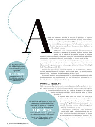 medida que aumenta la demanda de directores de proyectos, las empresas
enfrentan un problema cada vez más apremiante: encontrar buenos profesionales en un mercado competitivo. En el 2020, se calcula que siete industrias
con intensidad de proyectos agreguen 15,7 millones nuevas funciones de
dirección de proyectos, según Project Management Talent Gap Report de
PMI, publicado en marzo.
Para cumplir con la creciente necesidad de directores de proyectos
calificados, se espera que las empresas fomenten el talento desde
adentro. Más de dos tercios de directores ejecutivos en empresas
mundiales planifican desarrollar y promover la mayor parte de su mano de obra desde dentro
de sus propias empresas en los próximos tres años, según un reciente estudio de PwC.
Las empresas que tienen un programa de capacitación formalizado para directores de

En el 2020, se calcula
que siete industrias con
intensidad de proyectos
agreguen

15.7 millones
nuevas funciones de
dirección de proyectos.
Fuentes: Project Management Talent
Gap Report, PMI, 2013

proyectos promedian tasas de éxito de proyectos del 68 por ciento, en comparación con el
61 por ciento de organizaciones que no lo hacen, según Pulse of the ProfessionTM In-Depth
Study: Talent Management de PMI.
“Es bueno tener una trayectoria profesional organizada para que las funciones y responsabilidades se alineen bien en toda la empresa”, señala Antonio Olivan, PMP, director ejecutivo
de proyectos en la empresa de TI Atos International, Madrid, España.
No obstante, establecer una estructura unificada de funciones y responsabilidades puede
plantear importantes retos organizacionales. Para crear una trayectoria profesional que cultive éxito, las empresas deben construir desde abajo.

EVALUAR LAS NECESIDADES
Cada empresa debe adaptar su trayectoria profesional a sus necesidades específicas. Por ejemplo, el puesto de director de proyectos puede entregarse a un empleado a nivel principiante
en algunas empresas. Mientras que, otras empresas requieren que los empleados
tengan varios años de experiencia antes de obtener el puesto de director
de proyectos.
Las empresas deben definir con claridad cada avance en la
escala profesional de dirección de proyectos y vincular los

Las empresas que tienen un programa
de capacitación formalizado para
directores de proyectos promedian
tasas de éxito de proyectos del

68 por ciento,

en comparación con el 61 por ciento
de organizaciones que no lo hacen.
Fuente:: Pulse of the Profession™ In-Depth
Study: Talent Management, PMI

64

PM NETWORK OCTUBRE 2013 WWW.PMI.ORG

requerimientos específicos al progreso, sugiere Sylvester
Johnson, PMP, PgMP, director ejecutivo comercial y ejecutivo de dirección de proyectos en NetSoft Integrations,
Charlotte, North Carolina, EE. UU.
Johnson emplea Organization Project Management
Maturity Model (OPM3®) de PMI para iniciar este proceso. Al calcularse la madurez de la empresa, su enfoque
de dirección de proyectos, metodología, estrategia y procesos, su equipo puede evaluar si aún existe una trayectoria
profesional definida.

 