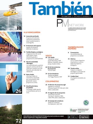 También
OCTUBRE 2013 | VOLUMEN 27, NÚMBERO 10

10

LA DIRECCIÓN DE PROYECTOS COMO
HERRAMIENTA INDISPENSABLE PARA
LOS NEGOCIOS®

A LA VANGUARDIA
10	Inmersión profunda
	
Proyectos de vehículos
submarinos autónomos
están transformando la
oceanografía.
13	Protectores del espacio
Equipos de proyecto
defienden el planeta.

16

	

TAMBIÉN EN ESTE
NÚMERO

14	Textiles limpios y ecológicos
Organizaciones del sector
textil logran mayor
eficiencia, gracias a
proyectos de sustentabilidad.
15	 Plan de canal divide
	
	
Nicaragua
Un multimillonario a pulmón
apoya la construcción de un
canal que compita con el de
Panamá, pero abundan los
obstáculos.
16	 Reino Medio
	
Una clase media en
crecimiento impulsada
por consumidores está
generando nuevos
proyectos en China.

26

16	 Descifrando datos
	
de pañales
Tecnología usable apunta
a consumidores aún en la
cuna.

VOCES

20	 Vía rápida
Tiempo de calidad
Daniel Bharadwaj, PMP,
Billtrust, Hamilton, Nueva
Jersey, Estados Unidos
22	 Kit de herramientas
de proyectos
	 nubes
Por las
24	 En las trincheras
Puntos de debate
Por Peggy Pleasant, PMP
	

	

COLUMNISTAS

19	Métrica
	 un evento deportivo
Con
importante en camino,
Qatar fija objetivos
ecológicos.
68	 Tienda online
	
Traducir un objetivo
estratégico a una tarea de
proyecto gestionable.
	
72	Crédito final
	
Un proyecto enciende una
ciudad.

25	 El director de proyectos ágil
Agilidad sin anarquía
Por Jesse Fewell, CST, PMI-ACP, PMP,
Editor colaborador
26	 El negocio de los proyectos
Achicando el terreno
Por Gary R. Heerkens, MBA,
CBM, PMP, Editor colaborador
27	 El manejo de la madurez
Desde los cimientos
Por Deborah A. Dell, PMP

72

	
8	Comentarios
	
Los profesionales de
proyectos se socializan.

DESCARGUE LA APLICACIÓN DE PM Network y lea la revista en su Ipad,
Iphone o Ipod Touch, o dispositivo Android.

 