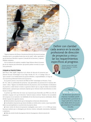 “Algunas empresas solo llaman a las personas directores de proyectos porque
consideran que es una palabra bonita que está de moda”, indica, apuntando a
que las funciones laborales se aparten a menudo de las funciones y responsabilidades estándares.
Con la evaluación de madurez completa, luego Johnson observa la estrate-

Definir con claridad
cada avance en la escala
profesional de dirección
de proyectos y vincular los requerimientos
específicos al progreso.

gia de una empresa para determinar qué puestos podrían necesitar su trayectoria profesional.

-Sylvester Johnson, PMP, PgMP
NetSoft Integrations, Charlotte,
Carolina del Norte.

FORJAR LA TRAYECTORIA
Bob Morin, PMP, PgMP, subgerente de la oficina de dirección de proyectos para
National Security Technologies en Las Vegas, Nevada, EE. UU., se cataloga como un
“gran creyente” en el establecimiento de puestos definidos y responsabilidades a lo largo de
una trayectoria profesional de dirección de proyectos.
En su puesto anterior como director de PMO en FMC Technologies en Houston, Texas,
EE. UU., hubo 12 profesionales de proyectos, “que gestionaban sus proyectos de 12 maneras diferentes”, indica. “Algunos eran llamados directores de proyectos, otros eran llamados coordinadores
de proyectos, y todos hacían lo mismo. La gerencia observó que su carga de trabajo incrementaba
drásticamente, y pensaron que continuaría. Querían que se volvieran mucho más eficientes en cómo
hacían su trabajo”.
Lo primero que Morin hizo fue trazar una trayectoria para desarrollar una PMO con el fin de
introducir al grupo en lo que él denomina “modo de mejora continua”. Basado en las necesidades
de la empresa en ese momento y las habilidades de los directores de proyectos individuales, Morin
dividió el grupo de la siguiente manera:
■ Administradores de proyectos que se desempeñan en funciones administrativas
■ Coordinadores de proyectos que fueron divididos en niveles junior y senior, cuyas responsabilidades eran principalmente en una dirección de proyectos diaria
■ Cuatro niveles de director de proyectos (catalogados como nivel 1, 2, 3 y 4 PM) que tenían
funciones similares pero se distinguían por diversos criterios, incluyendo conocimiento, habilidades

Más de

dos tercios

de directores ejecutivos en
empresas mundiales planifican desarrollar y promover la
mayor parte de su mano de
obra desde dentro de sus propias empresas en los próximos
tres años.
Source: PwC

y experiencia

	 ■ Había dos niveles de jefes de programas: director de programas y director ejecutivo de
programas	
OCTUBRE 2013 PM NETWORK

65

 