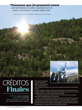 “Pensamos que [el proyecto] traerá
más actividades al pueblo, especialmente en
otoño y en invierno. La gente saldrá más”.

CRÉDITOS
Finales
PROYECTO: Instalación de espejos
PRESUPUESTO: US$835,000
ÁREA DE SUPERFICIE ILUMINADA: 2000
pies cuadrados (185,8 metros cuadrados)

70

PM NETWORK OCTUBRE 2013 WWW.PMI.ORG

IMÁGENES CORTESÍA DE VISIT RJUKAN

—-Karin Roe, jefe de turismo, Ciudad de Rjukan, Noruega, para Xinhua News Agency

Cada invierno en Noruega,
los 3500 residentes de
Rjukan, un pueblo que yace
en las tierras del valle, no
tienen suficiente sol durante cinco meses. Pero un proyecto reciente ofreció una brillante
solución.
En julio, un equipo de proyectos instaló tres grandes espejos en las zonas laterales de las
montañas aledañas. Los espejos controlados por computadora, que rastrean la ruta del sol,
redirigirán los rayos de luz hacia la plaza principal del pueblo.
Sin embargo el proyecto de construcción de un mes enfrentó retos que sembraron
dudas sobre la probabilidad de éxito del proyecto.
Las partes interesadas públicas pendientes del resultado final del pueblo no estuvieron
a favor del proyecto, según Xinhua News Agency. Para conseguir apoyo, los líderes del
proyecto pasaron cinco años ajustando el plan del proyecto. Por ejemplo, para reducir los
costos de electricidad de los espejos, el equipo agregó un panel solar al plan de proyecto,
proporcionando a los espejos una fuente de energía independiente.

 