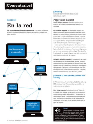 [Comentarios]
[LINKEDIN]
DIRECCIÓN DE PROYECTOS, PROGRAMAS Y
PORTAFOLIOS DEL PMI

[FACEBOOK]

Progresión natural

En la red

Hamid Ainkorer pregunta: Idealmente, ¿un director de

PMI preguntó a los profesionales de proyectos: Si los medios sociales han

Eric McMillan responde: Los directores de proyecto que

ayudado a mejorar sus habilidades de dirección de proyectos, ¿qué área tuvo

tienen conocimiento de negocios pueden conectar las expec-

mayor impacto?

tativas de los clientes internos y externos con mayor facilidad.

proyectos de TI debería tener experiencia en negocios o en
tecnología?

[Esto se debe a que] los patrocinadores y similares a menudo
hablan sobre sus expectativas en términos de negocios, sobre
sus quejas en términos de negocios, sobre los medios para
medir el éxito del proyecto en términos de negocios.
Esto no quiere decir que los proyectos técnicos sean menos
relevantes o importantes. ¿La conversación en torno a la tecno-

Red de contactos

logía resultará más complicada para los directores de proyectos
que son menos conocedores de la tecnología? Claro que sí. Por

profesionales

lo tanto, puede ser necesario disponer de un socio experto en la
materia junto con el director del proyecto.
Richard M. Wheeler responde: En mi experiencia, las empresas muy grandes con frecuencia colocan personas sin conocimientos [técnicos] a cargo de proyectos [técnicos], con la idea
de que la dirección es la dirección. Sin embargo, sin experiencia
Compartir
herramientas y
conocimientos

significativa en la tecnología e industria del proyecto, el director del proyecto no puede controlar o representar el proyecto
en forma competente, en las áreas de alcance y calidad.

[VOCES EN EL BLOG DE DIRECCIÓN DE PROYECTOS]
En “El arte de la escucha activa”, Jorge Valdés Garciatorres,
PMP, señala que los profesionales de proyectos deben ser
Sesiones de
aprendizaje online/
Grupos de estudio

mejores oyentes que hablantes.
Marc Wong responde: Defino escuchar como “el arte y la
práctica de poner palabras, pensamientos y sentimientos de
otra persona por delante de los nuestros”. Den a la gente la
oportunidad de pensar y expresar sus ideas y preocupaciones
sobre los proyectos. A menudo, es útil ser simplemente un
comunicador social y dejar que las personas hablen sobre los

Comunicación y
colaboración en
equipo

8

PM NETWORK OCTUBRE 2013 WWW.PMI.ORG

pasos del proyecto.

OPINE
¿Desea compartir sus opiniones sobre la
dirección de proyectos? Busque temas de
debate en el grupo de LinkedIn PMI Project, Program and
Portfolio Management (Dirección de proyectos, programas y portafolios del PMI), publicados por los editores de
las publicaciones del PMI. Su respuesta podría incluirse en
una publicación del PMI.

 
