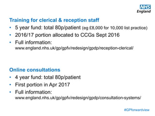 #GPforwardview
Training for clerical & reception staff
• 5 year fund: total 80p/patient (eg £8,000 for 10,000 list practice)
• 2016/17 portion allocated to CCGs Sept 2016
• Full information:
www.england.nhs.uk/gp/gpfv/redesign/gpdp/reception-clerical/
Online consultations
• 4 year fund: total 80p/patient
• First portion in Apr 2017
• Full information:
www.england.nhs.uk/gp/gpfv/redesign/gpdp/consultation-systems/
 