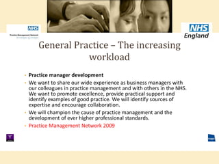 • Practice manager development
• We want to share our wide experience as business managers with
our colleagues in practice management and with others in the NHS.
We want to promote excellence, provide practical support and
identify examples of good practice. We will identify sources of
expertise and encourage collaboration.
• We will champion the cause of practice management and the
development of ever higher professional standards.
• Practice Management Network 2009
General Practice – The increasing
workload
 