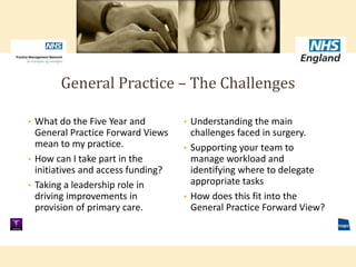 • Understanding the main
challenges faced in surgery.
• Supporting your team to
manage workload and
identifying where to delegate
appropriate tasks
• How does this fit into the
General Practice Forward View?
• What do the Five Year and
General Practice Forward Views
mean to my practice.
• How can I take part in the
initiatives and access funding?
• Taking a leadership role in
driving improvements in
provision of primary care.
General Practice – The Challenges
 