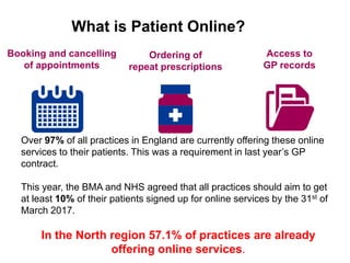 Booking and cancelling
of appointments
Ordering of
repeat prescriptions
Access to
GP records
What is Patient Online?
Over 97% of all practices in England are currently offering these online
services to their patients. This was a requirement in last year’s GP
contract.
This year, the BMA and NHS agreed that all practices should aim to get
at least 10% of their patients signed up for online services by the 31st of
March 2017.
In the North region 57.1% of practices are already
offering online services.
 