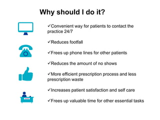 Why should I do it?
Convenient way for patients to contact the
practice 24/7
Reduces footfall
Frees up phone lines for other patients
Reduces the amount of no shows
More efficient prescription process and less
prescription waste
Increases patient satisfaction and self care
Frees up valuable time for other essential tasks
 
