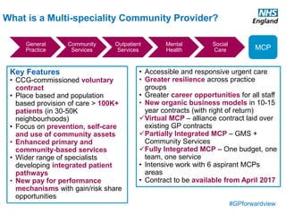 #GPforwardview
What is a Multi-speciality Community Provider?
General
Practice
Community
Services
Outpatient
Services
Mental
Health
Social
Care MCP
Key Features
• CCG-commissioned voluntary
contract
• Place based and population
based provision of care > 100K+
patients (in 30-50K
neighbourhoods)
• Focus on prevention, self-care
and use of community assets
• Enhanced primary and
community-based services
• Wider range of specialists
developing integrated patient
pathways
• New pay for performance
mechanisms with gain/risk share
opportunities
• Accessible and responsive urgent care
• Greater resilience across practice
groups
• Greater career opportunities for all staff
• New organic business models in 10-15
year contracts (with right of return)
Virtual MCP – alliance contract laid over
existing GP contracts
Partially Integrated MCP – GMS +
Community Services
Fully Integrated MCP – One budget, one
team, one service
• Intensive work with 6 aspirant MCPs
areas
• Contract to be available from April 2017
 