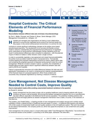 Volume 2, Number 5                                                                                            May 2009




Hospital Contracts: The Critical
                                                                                                     In This Issue
Elements of Financial Performance
Modeling                                                                                       1    Hospital Contracts: The
                                                                                                    Critical Elements of
Reconciliation between different data sets minimizes misunderstandings                              Financial Performance
                                                                                                    Modeling
by Terri L. Welter, Principal, and Charles A. Brown, Senior Manager, ECG
Management Consultants Inc., Arlington, VA                                                     1    Care Management, Not
       ospitals and managed care organizations are taking a more collaborative                      DM, Needed to Control

H      approach to ensuring that negotiated terms produce the financial results that
       they expect. In the current reimbursement environment, it is common for new
                                                                                               3
                                                                                                    Costs, Improve Quality

                                                                                                    American Health’s
contracts to include significant methodology changes as the parties move toward                     Population
episode-based payments. The development of an accurate and flexible contract                        Management Solution
model is critical to understanding the expected financial performance of negotiated                 Uses PM to Target
terms, particularly as reimbursement methodologies change. Modeling errors can                      Interventions
result in reimbursement differences when compared to projections – with the potential
impact of millions of dollars in either direction under a single contract.                     8   Thought Leader’s
                                                                                                   Corner
In order to successfully negotiate a new agreement and create financial predictability,
the parties must accurately model the impact of proposed terms. That typically                 9   Industry News
involves applying the proposed methodology and terms to historic patient claims data
and comparing the projected payments to expected reimbursement under the current              11    Subscriber’s Corner
arrangement. While the concept is simple in nature, in practice, the complexities of
hospital billing and data capture result in significant differences between data sets         12   Catching Up With…
used by MCOs and hospitals.                                                                        Rong Yi

Failure to appreciate the intricacies and subtle differences between the data sets and
adjudication interpretations can result in unintentional but material misrepresentations
of the financial impact of a proposed agreement. When those problems are
uncovered, they complicate negotiations by inserting a measure of mistrust.
                                                                     continued on page 6



Care Management, Not Disease Management,
Needed to Control Costs, Improve Quality
How to meet patient needs while avoiding unwarranted treatment variations is the question
by Russell A. Jackson
        isease management has the power to keep a lid on spiraling healthcare costs by keeping patients with chronic
D       conditions as close to well as possible. But proving that disease management programs can do so cost-effectively
        has been difficult, especially in the Medicare fee-for-service population. The predictive modeling solutions that
populate the tools that target patients for disease management intervention have a stake, of course, in the resolution of
that dilemma.
The problem, says Health Dialog -- a leading provider of care management and analytic services and a wholly owned
subsidiary of Bupa, a global provider of healthcare services based in London -- is traditional DM programs only address
12% of the causes of unwarranted health cost and quality variations in the US healthcare system. That won’t be enough
for the Obama Administration, the company points out, which has upped the emphasis on cost containment and quality
improvement.
Care management, the company says in a recent white paper called “Care Management: What Works,” has evolved into
an enhanced solution to the problem. It, according to the white paper, addresses “the other 88%.”
                                                                                                        continued on page 4


           Published by Health Policy Publishing, LLC     ●   209-577-4888    ●   www.predictivemodelingnews.com
 