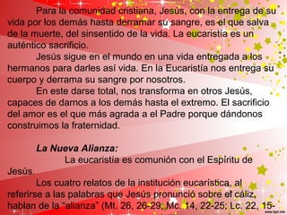 Para la comunidad cristiana, Jesús, con la entrega de su
vida por los demás hasta derramar su sangre, es el que salva
de la muerte, del sinsentido de la vida. La eucaristía es un
auténtico sacrificio.
Jesús sigue en el mundo en una vida entregada a los
hermanos para darles así vida. En la Eucaristía nos entrega su
cuerpo y derrama su sangre por nosotros.
En este darse total, nos transforma en otros Jesús,
capaces de darnos a los demás hasta el extremo. El sacrificio
del amor es el que más agrada a el Padre porque dándonos
construimos la fraternidad.
La Nueva Alianza:
La eucaristía es comunión con el Espíritu de
Jesús.
Los cuatro relatos de la institución eucarística, al
referirse a las palabras que Jesús pronunció sobre el cáliz,
hablan de la “alianza” (Mt. 26, 26-29; Mc. 14, 22-25; Lc. 22, 15-
 