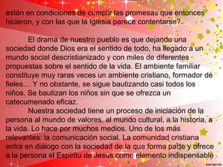 están en condiciones de cumplir las promesas que entonces
hicieron, y con las que la Iglesia parece contentarse?.
El drama de nuestro pueblo es que dejando una
sociedad donde Dios era el sentido de todo, ha llegado a un
mundo social descristianizado y con miles de diferentes
propuestas sobre el sentido de la vida. El ambiente familiar
constituye muy raras veces un ambiente cristiano, formador de
fieles… Y no obstante, se sigue bautizando casi todos los
niños. Se bautizan los niños sin que se ofrezca un
catecumenado eficaz.
Nuestra sociedad tiene un proceso de iniciación de la
persona al mundo de valores, al mundo cultural, a la historia, a
la vida. Lo hace por muchos medios. Uno de los más
relevantes: la comunicación social. La comunidad cristiana
entra en diálogo con la sociedad de la que forma parte y ofrece
a la persona el Espíritu de Jesús como elemento indispensable
 