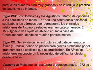 porque los números eran muy grandes y se introdujo la práctica
del bautismo de infantes.
Siglo XVI: Los Dominicos y los Agustinos trataron de oponerse
a los bautismos en masa. En 1538 una conferencia episcopal
suplicaba a los párrocos que regresaran a los principios
misioneros de Alcuino y establecieran un catecumenado. En
1552 Ignacio de Loyola estableció en India casa de
Catecumenado, donde se reunían por tres meses.
Siglo XX: Se revivieron las estructuras del catecumenado en
África y Francia, donde se presentaron graves problemas por el
gran número de católicos que no practicaban. En África los
misioneros reconocieron la necesidad de edificar la Iglesia
desde la base.
Vaticano II: Pidió que se restaurara el catecumenado. 1972 se
 