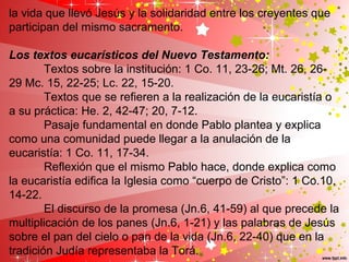 la vida que llevó Jesús y la solidaridad entre los creyentes que
participan del mismo sacramento.
Los textos eucarísticos del Nuevo Testamento:
Textos sobre la institución: 1 Co. 11, 23-26; Mt. 26, 26-
29 Mc. 15, 22-25; Lc. 22, 15-20.
Textos que se refieren a la realización de la eucaristía o
a su práctica: He. 2, 42-47; 20, 7-12.
Pasaje fundamental en donde Pablo plantea y explica
como una comunidad puede llegar a la anulación de la
eucaristía: 1 Co. 11, 17-34.
Reflexión que el mismo Pablo hace, donde explica como
la eucaristía edifica la Iglesia como “cuerpo de Cristo”: 1 Co.10,
14-22.
El discurso de la promesa (Jn.6, 41-59) al que precede la
multiplicación de los panes (Jn.6, 1-21) y las palabras de Jesús
sobre el pan del cielo o pan de la vida (Jn.6, 22-40) que en la
tradición Judía representaba la Torá.
 