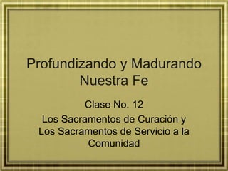 Profundizando y Madurando
Nuestra Fe
Clase No. 12
Los Sacramentos de Curación y
Los Sacramentos de Servicio a la
Comunidad
 