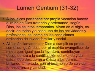 Lumen Gentium (31-32)
• A los laicos pertenece por propia vocación buscar
el reino de Dios tratando y ordenando, según
Dios, los asuntos temporales. Viven en el siglo, es
decir, en todas y a cada una de las actividades y
profesiones, así como en las condiciones
ordinarias de la vida familiar y social …
• Allí están llamados por Dios a cumplir su propio
cometido, guiándose por el espíritu evangélico, de
modo que, igual que la levadura, contribuyan
desde dentro a la santificación del mundo y de
este modo descubran a Cristo a los demás,
brillando, ante todo, con el testimonio de su vida,
fe, esperanza y caridad.
 
