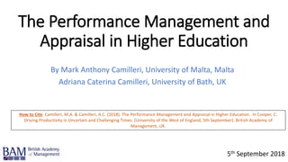 The Performance Management and
Appraisal in Higher Education
By Mark Anthony Camilleri, University of Malta, Malta
Adriana Caterina Camilleri, University of Bath, UK
5th September 2018
How to Cite: Camilleri, M.A. & Camilleri, A.C. (2018). The Performance Management and Appraisal in Higher Education. In Cooper, C.
Driving Productivity in Uncertain and Challenging Times. (University of the West of England, 5th September). British Academy of
Management, UK.
 