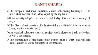 GANTT CHARTS
The simplest and most commonly used scheduling technique is the
Gantt chart (or bar chart) developed by Henry Gantt.
It was easily adopted in industry and today it is used in a variety of
ways.
The Gantt chart consists of a horizontal scale divided into time units
(days, weeks, months, etc.)
and vertical schedule showing project work elements (task, activities,
or work packages).
The preparation of the Gantt chart comes after a WBS analysis and
identification of work packages or other tasks.
 