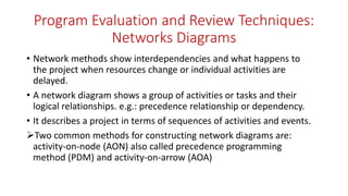 Program Evaluation and Review Techniques:
Networks Diagrams
• Network methods show interdependencies and what happens to
the project when resources change or individual activities are
delayed.
• A network diagram shows a group of activities or tasks and their
logical relationships. e.g.: precedence relationship or dependency.
• It describes a project in terms of sequences of activities and events.
Two common methods for constructing network diagrams are:
activity-on-node (AON) also called precedence programming
method (PDM) and activity-on-arrow (AOA)
 