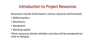 Introduction to Project Resources
Resources include (information, human, physical and financial):
• Skilled workers
• Machinery
• Equipment
• Working capital
These resources dictate whether activities will be completed on
time or delayed.
 