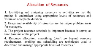 Allocation of Resources
1. Identifying and assigning resources to activities so that the
project is undertaken using appropriate levels of resources and
within an acceptable duration.
2. Usage and availability of resources are the major problem areas
for managers.
3. The project resource schedule is important because it serves as
time baseline of the project.
4. Resource allocation, smoothing (don’t go beyond resource
requirement), levelling and scheduling are techniques used to
determine and manage appropriate levels of resources.’
 