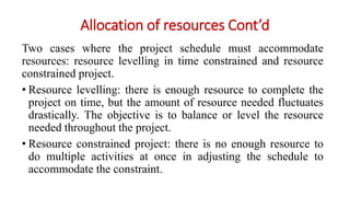 Allocation of resources Cont’d
Two cases where the project schedule must accommodate
resources: resource levelling in time constrained and resource
constrained project.
• Resource levelling: there is enough resource to complete the
project on time, but the amount of resource needed fluctuates
drastically. The objective is to balance or level the resource
needed throughout the project.
• Resource constrained project: there is no enough resource to
do multiple activities at once in adjusting the schedule to
accommodate the constraint.
 