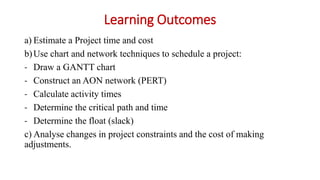 Learning Outcomes
a) Estimate a Project time and cost
b)Use chart and network techniques to schedule a project:
- Draw a GANTT chart
- Construct an AON network (PERT)
- Calculate activity times
- Determine the critical path and time
- Determine the float (slack)
c) Analyse changes in project constraints and the cost of making
adjustments.
 