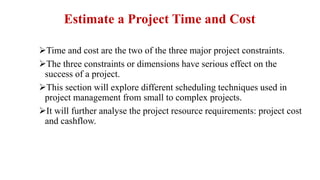 Estimate a Project Time and Cost
Time and cost are the two of the three major project constraints.
The three constraints or dimensions have serious effect on the
success of a project.
This section will explore different scheduling techniques used in
project management from small to complex projects.
It will further analyse the project resource requirements: project cost
and cashflow.
 