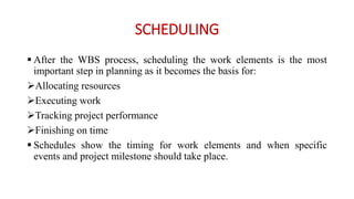 SCHEDULING
 After the WBS process, scheduling the work elements is the most
important step in planning as it becomes the basis for:
Allocating resources
Executing work
Tracking project performance
Finishing on time
 Schedules show the timing for work elements and when specific
events and project milestone should take place.
 