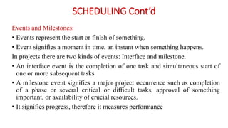 SCHEDULING Cont’d
Events and Milestones:
• Events represent the start or finish of something.
• Event signifies a moment in time, an instant when something happens.
In projects there are two kinds of events: Interface and milestone.
• An interface event is the completion of one task and simultaneous start of
one or more subsequent tasks.
• A milestone event signifies a major project occurrence such as completion
of a phase or several critical or difficult tasks, approval of something
important, or availability of crucial resources.
• It signifies progress, therefore it measures performance
 