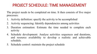 PROJECT SCHEDULE: TIME MANAGEMENT
The project needs to be completed on time. It then consists of five major
processes:
1. Activity definition: specify the activity to be accomplished
2. Activity sequencing: Identify dependencies among activities
3. Duration estimation: Estimate the time needed to complete each
activity
4. Schedule development: Analyse activities sequences and durations,
and resource availability to develop a realistic and achievable
schedule.
5. Schedule control: maintain the project schedule
 