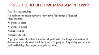 PROJECT SCHEDULE: TIME MANAGEMENT Cont’d
Activity sequencing
An activity-on-node network may have four types of logical
relationships:
 Finish-to-start
 Finish-to-finish
 Start-to-start
 Start-to-finish
A project critical path is the network path with the longest duration. It
determines the shortest total duration of a project. Any delay on critical
path will delay the project completion time.
 