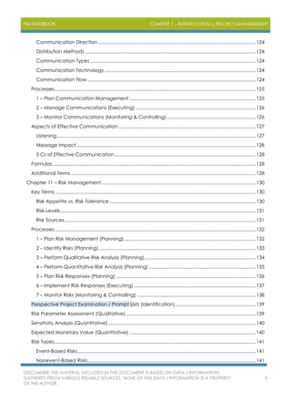 PM NOTEBOOK CHAPTER 1 – INTRODUCTION | PROJECT MANAGEMENT
DISCLAIMER: THE MATERIAL INCLUDED IN THIS DOCUMENT IS BASED ON DATA / INFORMATION
GATHERED FROM VARIOUS RELIABLE SOURCES. NONE OF THIS DATA / INFORMATION IS A PROPERTY
OF THE AUTHOR.
9
Communication Direction ..........................................................................................................................124
Distribution Methods ....................................................................................................................................124
Communication Types ................................................................................................................................124
Communication Technology .....................................................................................................................124
Communication Flow ..................................................................................................................................124
Processes............................................................................................................................................................125
1 – Plan Communication Management..................................................................................................125
2 – Manage Communications (Executing) .............................................................................................126
3 – Monitor Communications (Monitoring & Controlling).....................................................................126
Aspects of Effective Communication ..........................................................................................................127
Listening..........................................................................................................................................................127
Message Impact...........................................................................................................................................128
5 Cs of Effective Communication .............................................................................................................128
Formulas .............................................................................................................................................................128
Additional Terms ...............................................................................................................................................128
Chapter 11 – Risk Management .......................................................................................................................130
Key Terms ...........................................................................................................................................................130
Risk Appetite vs. Risk Tolerance .................................................................................................................130
Risk Levels.......................................................................................................................................................131
Risk Sources....................................................................................................................................................131
Processes............................................................................................................................................................132
1 – Plan Risk Management (Planning)......................................................................................................132
2 – Identify Risks (Planning) .........................................................................................................................133
3 – Perform Qualitative Risk Analysis (Planning)......................................................................................134
4 – Perform Quantitative Risk Analysis (Planning)...................................................................................135
5 – Plan Risk Responses (Planning) ............................................................................................................136
6 – Implement Risk Responses (Executing) ..............................................................................................137
7 – Monitor Risks (Monitoring & Controlling) ............................................................................................138
Perspective Project Examination / Prompt Lists (Identification)..............................................................139
Risk Parameter Assessment (Qualitative).....................................................................................................139
Sensitivity Analysis (Quantitative) ..................................................................................................................140
Expected Monetary Value (Quantitative) ..................................................................................................140
Risk Types............................................................................................................................................................141
Event-Based Risks..........................................................................................................................................141
Nonevent-Based Risks..................................................................................................................................141
 