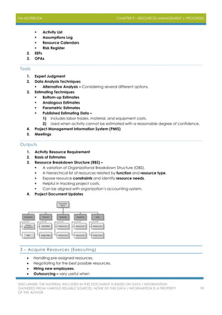 PM NOTEBOOK CHAPTER 9 – RESOURCES MANAGEMENT | PROCESSES
DISCLAIMER: THE MATERIAL INCLUDED IN THIS DOCUMENT IS BASED ON DATA / INFORMATION
GATHERED FROM VARIOUS RELIABLE SOURCES. NONE OF THIS DATA / INFORMATION IS A PROPERTY
OF THE AUTHOR.
99
 Activity List
 Assumptions Log
 Resource Calendars
 Risk Register
2. EEFs
3. OPAs
Tools
1. Expert Judgment
2. Data Analysis Techniques
 Alternative Analysis – Considering several different options.
3. Estimating Techniques
 Bottom-up Estimates
 Analogous Estimates
 Parametric Estimates
 Published Estimating Data –
1) Includes labor trades, material, and equipment costs.
2) Used when activity cannot be estimated with a reasonable degree of confidence.
4. Project Management Information System (PMIS)
5. Meetings
Outputs
1. Activity Resource Requirement
2. Basis of Estimates
3. Resource Breakdown Structure (RBS) –
 A variation of Organizational Breakdown Structure (OBS).
 A hierarchical list of resources related by function and resource type.
 Expose resource constraints and identify resource needs.
 Helpful in tracking project costs.
 Can be aligned with organization’s accounting system.
4. Project Document Updates
3 – Acquire Resources (Executing)
 Handling pre-assigned resources.
 Negotiating for the best possible resources.
 Hiring new employees.
 Outsourcing – very useful when
 