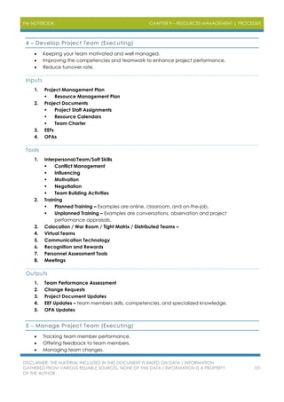 PM NOTEBOOK CHAPTER 9 – RESOURCES MANAGEMENT | PROCESSES
DISCLAIMER: THE MATERIAL INCLUDED IN THIS DOCUMENT IS BASED ON DATA / INFORMATION
GATHERED FROM VARIOUS RELIABLE SOURCES. NONE OF THIS DATA / INFORMATION IS A PROPERTY
OF THE AUTHOR.
101
4 – Develop Project Team (Executing)
 Keeping your team motivated and well managed.
 Improving the competencies and teamwork to enhance project performance.
 Reduce turnover rate.
Inputs
1. Project Management Plan
 Resource Management Plan
2. Project Documents
 Project Staff Assignments
 Resource Calendars
 Team Charter
3. EEFs
4. OPAs
Tools
1. Interpersonal/Team/Soft Skills
 Conflict Management
 Influencing
 Motivation
 Negotiation
 Team Building Activities
2. Training
 Planned Training – Examples are online, classroom, and on-the-job.
 Unplanned Training – Examples are conversations, observation and project
performance appraisals.
3. Colocation / War Room / Tight Matrix / Distributed Teams –
4. Virtual Teams
5. Communication Technology
6. Recognition and Rewards
7. Personnel Assessment Tools
8. Meetings
Outputs
1. Team Performance Assessment
2. Change Requests
3. Project Document Updates
4. EEF Updates – team members skills, competencies, and specialized knowledge.
5. OPA Updates
5 – Manage Project Team (Executing)
 Tracking team member performance.
 Offering feedback to team members.
 Managing team changes.
 