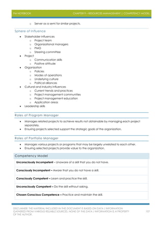 PM NOTEBOOK CHAPTER 9 – RESOURCES MANAGEMENT | COMPETENCY MODEL
DISCLAIMER: THE MATERIAL INCLUDED IN THIS DOCUMENT IS BASED ON DATA / INFORMATION
GATHERED FROM VARIOUS RELIABLE SOURCES. NONE OF THIS DATA / INFORMATION IS A PROPERTY
OF THE AUTHOR.
107
o Server as a semi for similar projects.
Sphere of Influence
 Stakeholder influences
o Project team
o Organizational managers
o PMO
o Steering committee
 Project
o Communication skills
o Positive attitude
 Organization
o Policies
o Modes of operations
o Underlying culture
o Political alliances
 Cultural and industry influences
o Current trends and practices
o Project management communities
o Project management education
o Application areas
 Leadership skills
Roles of Program Manager
 Manages related projects to achieve results not obtainable by managing each project
separately.
 Ensuring projects selected support the strategic goals of the organization.
Roles of Portfolio Manager
 Manages various projects or programs that may be largely unrelated to each other.
 Ensuring selected projects provide value to the organization.
Competency Model
Unconsciously Incompetent – Unaware of a skill that you do not have.
Consciously Incompetent – Aware that you do not have a skill.
Consciously Competent – Learn and practice the skill.
Unconsciously Competent – Do the skill without asking.
Chosen Conscious Competence – Practice and maintain the skill.
 