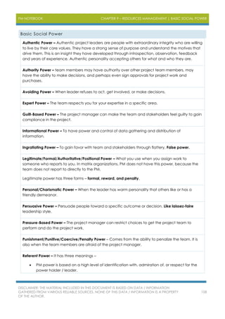 PM NOTEBOOK CHAPTER 9 – RESOURCES MANAGEMENT | BASIC SOCIAL POWER
DISCLAIMER: THE MATERIAL INCLUDED IN THIS DOCUMENT IS BASED ON DATA / INFORMATION
GATHERED FROM VARIOUS RELIABLE SOURCES. NONE OF THIS DATA / INFORMATION IS A PROPERTY
OF THE AUTHOR.
108
Basic Social Power
Authentic Power – Authentic project leaders are people with extraordinary integrity who are willing
to live by their core values. They have a strong sense of purpose and understand the motives that
drive them. This is an insight they have developed through introspection, observation, feedback
and years of experience. Authentic personality accepting others for what and who they are.
Authority Power – team members may have authority over other project team members, may
have the ability to make decisions, and perhaps even sign approvals for project work and
purchases.
Avoiding Power – When leader refuses to act, get involved, or make decisions.
Expert Power – The team respects you for your expertise in a specific area.
Guilt-Based Power – The project manager can make the team and stakeholders feel guilty to gain
compliance in the project.
Informational Power – To have power and control of data gathering and distribution of
information.
Ingratiating Power – To gain favor with team and stakeholders through flattery. False power.
Legitimate/Formal/Authoritative/Positional Power – What you use when you assign work to
someone who reports to you. In matrix organizations, PM does not have this power, because the
team does not report to directly to the PM.
Legitimate power has three forms – formal, reward, and penalty.
Personal/Charismatic Power – When the leader has warm personality that others like or has a
friendly demeanor.
Persuasive Power – Persuade people toward a specific outcome or decision. Like laissez-faire
leadership style.
Pressure-Based Power – The project manager can restrict choices to get the project team to
perform and do the project work.
Punishment/Punitive/Coercive/Penalty Power – Comes from the ability to penalize the team. It is
also when the team members are afraid of the project manager.
Referent Power – It has three meanings –
 PM power is based on a high level of identification with, admiration of, or respect for the
power holder / leader.
 