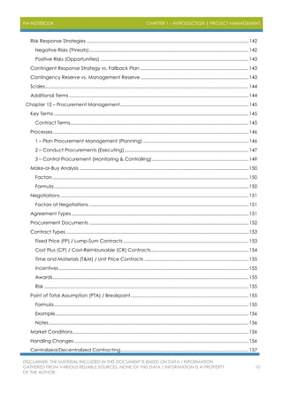 PM NOTEBOOK CHAPTER 1 – INTRODUCTION | PROJECT MANAGEMENT
DISCLAIMER: THE MATERIAL INCLUDED IN THIS DOCUMENT IS BASED ON DATA / INFORMATION
GATHERED FROM VARIOUS RELIABLE SOURCES. NONE OF THIS DATA / INFORMATION IS A PROPERTY
OF THE AUTHOR.
10
Risk Response Strategies .................................................................................................................................142
Negative Risks (Threats)...............................................................................................................................142
Positive Risks (Opportunities) ......................................................................................................................143
Contingent Response Strategy vs. Fallback Plan ......................................................................................143
Contingency Reserve vs. Management Reserve ......................................................................................143
Scales..................................................................................................................................................................144
Additional Terms ...............................................................................................................................................144
Chapter 12 – Procurement Management......................................................................................................145
Key Terms ...........................................................................................................................................................145
Contract Terms..............................................................................................................................................145
Processes............................................................................................................................................................146
1 – Plan Procurement Management (Planning) ....................................................................................146
2 – Conduct Procurements (Executing)...................................................................................................147
3 – Control Procurement (Monitoring & Controlling).............................................................................149
Make-or-Buy Analysis.......................................................................................................................................150
Factors ............................................................................................................................................................150
Formula...........................................................................................................................................................150
Negotiations......................................................................................................................................................151
Factors of Negotiations ...............................................................................................................................151
Agreement Types .............................................................................................................................................151
Procurement Documents ...............................................................................................................................152
Contract Types .................................................................................................................................................153
Fixed Price (FP) / Lump-Sum Contracts....................................................................................................153
Cost Plus (CP) / Cost-Reimbursable (CR) Contracts..............................................................................154
Time and Materials (T&M) / Unit Price Contracts ...................................................................................155
Incentives.......................................................................................................................................................155
Awards............................................................................................................................................................155
Risk...................................................................................................................................................................155
Point of Total Assumption (PTA) / Breakpoint..............................................................................................155
Formula...........................................................................................................................................................155
Example..........................................................................................................................................................156
Notes...............................................................................................................................................................156
Market Conditions............................................................................................................................................156
Handling Changes...........................................................................................................................................156
Centralized/Decentralized Contracting......................................................................................................157
 
