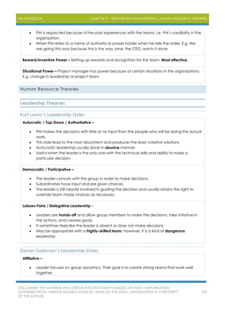 PM NOTEBOOK CHAPTER 9 – RESOURCES MANAGEMENT | HUMAN RESOURCE THEORIES
DISCLAIMER: THE MATERIAL INCLUDED IN THIS DOCUMENT IS BASED ON DATA / INFORMATION
GATHERED FROM VARIOUS RELIABLE SOURCES. NONE OF THIS DATA / INFORMATION IS A PROPERTY
OF THE AUTHOR.
109
 PM is respected because of her past experiences with the teams. I.e. PM’s credibility in the
organization.
 When PM refers to a name of authority or power holder when he tells the order. E.g. We
are going this way because this is the way Jane, the CEO, wants it done.
Reward/Inventive Power – Setting up rewards and recognition for the team. Most effective.
Situational Power – Project manager has power because of certain situations in the organizations.
E.g. change in leadership or project team.
Human Resource Theories
Leadership Theories
Kurt Lewin’s Leadership Styles
Autocratic / Top-Down / Authoritative –
 PM makes the decisions with little or no input from the people who will be doing the actual
work.
 This style lead to the most discontent and produces the least creative solutions.
 Autocratic leadership usually done in abusive manner.
 Useful when the leader is the only one with the technical skills and ability to make a
particular decision.
Democratic / Participative –
 The leader consults with the group in order to make decisions.
 Subordinates have input and are given choices.
 The leader is still heavily involved in guiding the decision and usually retains the right to
override team made choices as necessary.
Laissez-Faire / Delegative Leadership –
 Leaders are hands-off and allow group members to make the decisions, take initiative in
the actions, and creates goals.
 It sometimes feels like the leader is absent or does not make decisions.
 May be appropriate with a highly-skilled team, however, it is a kind of dangerous
leadership.
Daniel Goleman’s Leadership Styles
Affiliative –
 Leader focuses on group dynamics. Their goal is to create strong teams that work well
together.
 