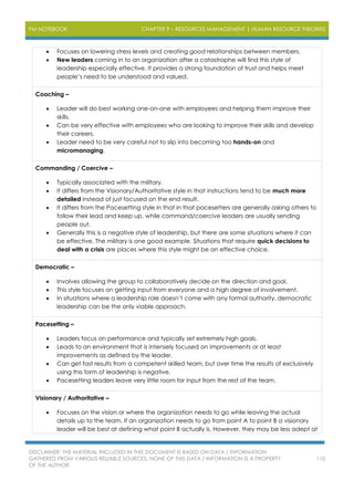 PM NOTEBOOK CHAPTER 9 – RESOURCES MANAGEMENT | HUMAN RESOURCE THEORIES
DISCLAIMER: THE MATERIAL INCLUDED IN THIS DOCUMENT IS BASED ON DATA / INFORMATION
GATHERED FROM VARIOUS RELIABLE SOURCES. NONE OF THIS DATA / INFORMATION IS A PROPERTY
OF THE AUTHOR.
110
 Focuses on lowering stress levels and creating good relationships between members.
 New leaders coming in to an organization after a catastrophe will find this style of
leadership especially effective. It provides a strong foundation of trust and helps meet
people’s need to be understood and valued.
Coaching –
 Leader will do best working one-on-one with employees and helping them improve their
skills.
 Can be very effective with employees who are looking to improve their skills and develop
their careers.
 Leader need to be very careful not to slip into becoming too hands-on and
micromanaging.
Commanding / Coercive –
 Typically associated with the military.
 It differs from the Visionary/Authoritative style in that instructions tend to be much more
detailed instead of just focused on the end result.
 It differs from the Pacesetting style in that in that pacesetters are generally asking others to
follow their lead and keep up, while command/coercive leaders are usually sending
people out.
 Generally this is a negative style of leadership, but there are some situations where it can
be effective. The military is one good example. Situations that require quick decisions to
deal with a crisis are places where this style might be an effective choice.
Democratic –
 Involves allowing the group to collaboratively decide on the direction and goal.
 This style focuses on getting input from everyone and a high degree of involvement.
 In situations where a leadership role doesn’t come with any formal authority, democratic
leadership can be the only viable approach.
Pacesetting –
 Leaders focus on performance and typically set extremely high goals.
 Leads to an environment that is intensely focused on improvements or at least
improvements as defined by the leader.
 Can get fast results from a competent skilled team, but over time the results of exclusively
using this form of leadership is negative.
 Pacesetting leaders leave very little room for input from the rest of the team.
Visionary / Authoritative –
 Focuses on the vision or where the organization needs to go while leaving the actual
details up to the team. If an organization needs to go from point A to point B a visionary
leader will be best at defining what point B actually is. However, they may be less adept at
 