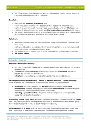 PM NOTEBOOK CHAPTER 9 – RESOURCES MANAGEMENT | HUMAN RESOURCE THEORIES
DISCLAIMER: THE MATERIAL INCLUDED IN THIS DOCUMENT IS BASED ON DATA / INFORMATION
GATHERED FROM VARIOUS RELIABLE SOURCES. NONE OF THIS DATA / INFORMATION IS A PROPERTY
OF THE AUTHOR.
113
 This style enjoys significantly more trust with subordinates and creates a great deal more
communication—even if some of it is filtered.
Exploitative –
 Falls under the autocratic/authoritative style.
 It is where subordinates follow the decisions of their leaders with little or no input.
 Exploitative systems typically have very poor communication and very little teamwork.
 It is interesting to note that there is also very little horizontal communication in this system.
 The environment created does not lend itself well to communication among peers which
leads to very little teamwork even within groups that work together.
Participative –
 There is much more interaction between leaders and subordinates and communication
flows freely.
 Motivation is based on rewards as well as the desire to perform well at mutually agreed
upon tasks toward mutually agreed upon goals.
 The degree of trust of subordinates for upper management is higher than consultative.
 The optimal system.
Motivation Theories
BF Skinner’s Reinforcement Theory –
 Proposes that you can change someone's behavior by using reinforcement, punishment,
and extinction.
 Rewards are used to reinforce the behavior you want and punishments are used to
prevent the behavior you do not want.
 Extinction is a means to stop someone from performing a learned behavior.
Herzberg’s Motivation-Hygiene Theory / Intrinsic vs. Extrinsic Motivation / Two Factor Theory –
States that there are certain factors in the workplace that causes job satisfaction.
 Hygiene factors – Fixing poor factors will help motivate the team and prevent
dissatisfaction, however, making good ones better will not improve motivation. Hygiene
factors are like working conditions, salary, and security.
 Promoting Agents / Motivators – Things that motivate employees. Like responsibility,
recognition, and self-actualizations.
John Stacey Adams’ Equity Theory – is based in the idea that individuals are motivated by fairness,
and if they identify inequities in the input or output ratios of themselves and their referent group,
they will seek to adjust their input to reach their perceived equity.
Maslow’s Hierarchy of Needs – People have needs, and until the lower ones are satisfied they
won’t even begin to think about the higher ones. Those needs drive our reason for work.
 
