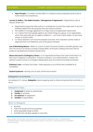 PM NOTEBOOK CHAPTER 9 – RESOURCES MANAGEMENT | DELEGATION OF AUTHORITY
DISCLAIMER: THE MATERIAL INCLUDED IN THIS DOCUMENT IS BASED ON DATA / INFORMATION
GATHERED FROM VARIOUS RELIABLE SOURCES. NONE OF THIS DATA / INFORMATION IS A PROPERTY
OF THE AUTHOR.
117
 Peter Principle – A variation of halo effect in a hierarchy every employee tends to rise to
his/her level of incompetence.
Journey to Abiline / The Abiline Paradox / Management of Agreement – Originated by Jerry B.
Harvey. States that –
 Organizations frequently take actions in contradiction to what they really want to do and
therefore defeat the very purposes they are trying to achieve.
 The inability to manage agreement is a major source of organization dysfunction.
 I.e. it means that most people agree to do certain things as a group, or an organization,
which they personally do not agree or believe in… just to be a team player, to save face,
and/or to avoid conflict.
 I.e. Group decisions can have the paradox outcome, that a decision is jointly made or
approved that is not desired by any of the group members.
Law of Diminishing Returns – Refers to a point at which the level of profits or benefits gained is less
than the amount of money or energy invested (ROI). At this point, adding more input will not
produce a proportional increase in productivity.
Morse and Lorsch’s Contingency Theory – is an organizational theory that claims that there is no
best way to organize a corporation, to lead a company, or to make decisions. Instead, the
optimal course of action is contingent (dependent) upon the internal and external situation.
Parkinson’s Law – A theory that states – Work expands so as to fill the time available for its
completion.
Student Syndrome – leaving a lot of work until the last moment.
Delegation of Authority
According to F.C. Moore, Delegation means assigning work to others and giving them authority to
do so.
Delegation Steps
1. Assignment of duties to subordinates.
2. Transfer of authority.
3. Acceptance of assignment.
4. Creation of responsibility.
What to Delegate
 Routines.
 Tasks that require technical expertise.
 Some enjoyable things to others.
 Activities that will allow people to cross-train.
 