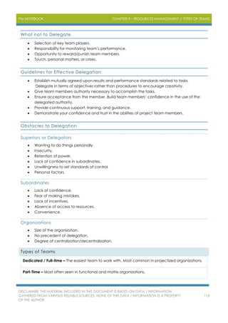 PM NOTEBOOK CHAPTER 9 – RESOURCES MANAGEMENT | TYPES OF TEAMS
DISCLAIMER: THE MATERIAL INCLUDED IN THIS DOCUMENT IS BASED ON DATA / INFORMATION
GATHERED FROM VARIOUS RELIABLE SOURCES. NONE OF THIS DATA / INFORMATION IS A PROPERTY
OF THE AUTHOR.
118
What not to Delegate
 Selection of key team players.
 Responsibility for monitoring team’s performance.
 Opportunity to reward/punish team members.
 Touch, personal matters, or crises.
Guidelines for Effective Delegation
 Establish mutually agreed upon results and performance standards related to tasks.
Delegate in terms of objectives rather than procedures to encourage creativity.
 Give team members authority necessary to accomplish the tasks.
 Ensure acceptance from the member. Build team members’ confidence in the use of the
delegated authority.
 Provide continuous support, training, and guidance.
 Demonstrate your confidence and trust in the abilities of project team members.
Obstacles to Delegation
Superiors or Delegators
 Wanting to do things personally.
 Insecurity.
 Retention of power.
 Lack of confidence in subordinates.
 Unwillingness to set standards of control.
 Personal factors.
Subordinates
 Lack of confidence.
 Fear of making mistakes.
 Lack of incentives.
 Absence of access to resources.
 Convenience.
Organizations
 Size of the organization.
 No precedent of delegation.
 Degree of centralization/decentralization.
Types of Teams
Dedicated / Full-time – The easiest team to work with. Most common in projectized organizations.
Part-Time – Most often seen in functional and matrix organizations.
 