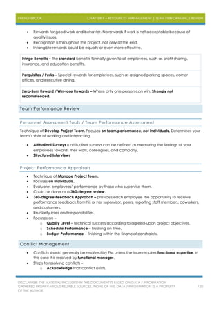 PM NOTEBOOK CHAPTER 9 – RESOURCES MANAGEMENT | TEAM PERFORMANCE REVIEW
DISCLAIMER: THE MATERIAL INCLUDED IN THIS DOCUMENT IS BASED ON DATA / INFORMATION
GATHERED FROM VARIOUS RELIABLE SOURCES. NONE OF THIS DATA / INFORMATION IS A PROPERTY
OF THE AUTHOR.
120
 Rewards for good work and behavior. No rewards if work is not acceptable because of
quality issues.
 Recognition is throughout the project, not only at the end.
 Intangible rewards could be equally or even more effective.
Fringe Benefits – The standard benefits formally given to all employees, such as profit sharing,
insurance, and education benefits.
Perquisites / Perks – Special rewards for employees, such as assigned parking spaces, corner
offices, and executive dining.
Zero-Sum Reward / Win-lose Rewards – Where only one person can win. Strongly not
recommended.
Team Performance Review
Personnel Assessment Tools / Team Performance Assessment
Technique of Develop Project Team. Focuses on team performance, not individuals. Determines your
team’s style of working and interacting.
 Attitudinal Surveys – attitudinal surveys can be defined as measuring the feelings of your
employees towards their work, colleagues, and company.
 Structured Interviews
Project Performance Appraisals
 Technique of Manage Project Team.
 Focuses on individuals.
 Evaluates employees’ performance by those who supervise them.
 Could be done as a 360-degree review.
 360-degree Feedback Approach – provides each employee the opportunity to receive
performance feedback from his or her supervisor, peers, reporting staff members, coworkers,
and customers.
 Re-clarify roles and responsibilities.
 Focuses on –
o Quality Level – technical success according to agreed-upon project objectives.
o Schedule Performance – finishing on time.
o Budget Performance – finishing within the financial constraints.
Conflict Management
 Conflicts should generally be resolved by PM unless the issue requires functional expertise. In
this case it is resolved by functional manager.
 Steps to resolving conflicts –
o Acknowledge that conflict exists.
 