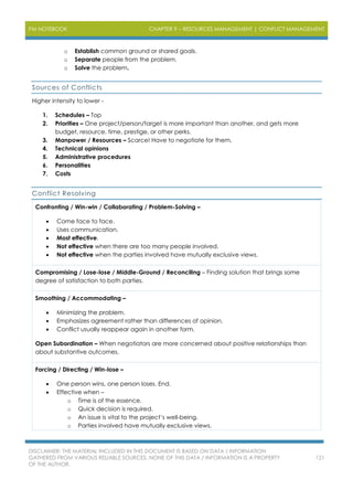 PM NOTEBOOK CHAPTER 9 – RESOURCES MANAGEMENT | CONFLICT MANAGEMENT
DISCLAIMER: THE MATERIAL INCLUDED IN THIS DOCUMENT IS BASED ON DATA / INFORMATION
GATHERED FROM VARIOUS RELIABLE SOURCES. NONE OF THIS DATA / INFORMATION IS A PROPERTY
OF THE AUTHOR.
121
o Establish common ground or shared goals.
o Separate people from the problem.
o Solve the problem.
Sources of Conflicts
Higher intensity to lower -
1. Schedules – Top
2. Priorities – One project/person/target is more important than another, and gets more
budget, resource, time, prestige, or other perks.
3. Manpower / Resources – Scarce! Have to negotiate for them.
4. Technical opinions
5. Administrative procedures
6. Personalities
7. Costs
Conflict Resolving
Confronting / Win-win / Collaborating / Problem-Solving –
 Come face to face.
 Uses communication.
 Most effective.
 Not effective when there are too many people involved.
 Not effective when the parties involved have mutually exclusive views.
Compromising / Lose-lose / Middle-Ground / Reconciling – Finding solution that brings some
degree of satisfaction to both parties.
Smoothing / Accommodating –
 Minimizing the problem.
 Emphasizes agreement rather than differences of opinion.
 Conflict usually reappear again in another form.
Open Subordination – When negotiators are more concerned about positive relationships than
about substantive outcomes.
Forcing / Directing / Win-lose –
 One person wins, one person loses. End.
 Effective when –
o Time is of the essence.
o Quick decision is required.
o An issue is vital to the project’s well-being.
o Parties involved have mutually exclusive views.
 